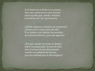 Si el límite no es límite en sí mismo,sino una consecuencia asáz fortuitaentre aquello que, siendo, delimitael territorio de "mi" pertenencia:¿Dónde empieza o termina mi existencia?¿Dentro mío o acaso fuera de ella?Si yo habito y me habitan las estrellas,mi universo interior: ¿por qué agoniza?¿Por qué cuando mi mano se deslizasobre mi propia piel, no toco el cielo, sino el envase de este desconsuelovestido con palabras de tristezapor esta soledad que en ella empieza?
