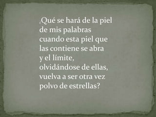 ¿Qué se hará de la piel de mis palabrascuando esta piel que las contiene se abray el límite, olvidándose de ellas,vuelva a ser otra vez polvo de estrellas? 