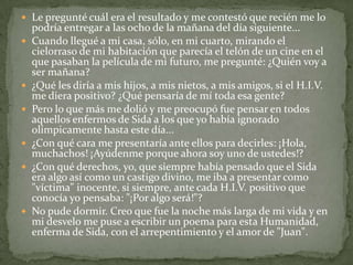 Le pregunté cuál era el resultado y me contestó que recién me lo podría entregar a las ocho de la mañana del día siguiente... Cuando llegué a mi casa, sólo, en mi cuarto, mirando el cielorraso de mi habitación que parecía el telón de un cine en el que pasaban la película de mi futuro, me pregunté: ¿Quién voy a ser mañana? ¿Qué les diría a mis hijos, a mis nietos, a mis amigos, si el H.I.V. me diera positivo? ¿Qué pensaría de mí toda esa gente? Pero lo que más me dolió y me preocupó fue pensar en todos aquellos enfermos de Sida a los que yo había ignorado olímpicamente hasta este día... ¿Con qué cara me presentaría ante ellos para decirles: ¡Hola, muchachos! ¡Ayúdenme porque ahora soy uno de ustedes!? ¿Con qué derechos, yo, que siempre había pensado que el Sida era algo así como un castigo divino, me iba a presentar como "víctima" inocente, si siempre, ante cada H.I.V. positivo que conocía yo pensaba: "¡Por algo será!"? No pude dormir. Creo que fue la noche más larga de mi vida y en mi desvelo me puse a escribir un poema para esta Humanidad, enferma de Sida, con el arrepentimiento y el amor de "Juan".