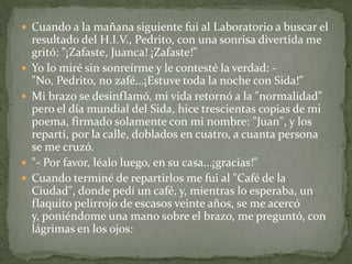 Cuando a la mañana siguiente fui al Laboratorio a buscar el resultado del H.I.V., Pedrito, con una sonrisa divertida me gritó: "¡Zafaste, Juanca! ¡Zafaste!" Yo lo miré sin sonreírme y le contesté la verdad: -"No, Pedrito, no zafé...¡Estuve toda la noche con Sida!" Mi brazo se desinflamó, mi vida retornó a la "normalidad" pero el día mundial del Sida, hice trescientas copias de mi poema, firmado solamente con mi nombre: "Juan", y los repartí, por la calle, doblados en cuatro, a cuanta persona se me cruzó. "- Por favor, léalo luego, en su casa...¡gracias!"Cuando terminé de repartirlos me fui al "Café de la Ciudad", donde pedí un café, y, mientras lo esperaba, un flaquito pelirrojo de escasos veinte años, se me acercó y, poniéndome una mano sobre el brazo, me preguntó, con lágrimas en los ojos: 