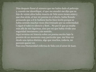 Días después llamé al número que me había dado el pelirrojo y, cuando me identifiqué, el que me atendió me dijo que su hijo de veinte años había muerto de Sida unos meses antes y que días atrás, al leer mi poema en el diario, había llorado pensando que a él le hubiera hecho bien leerlo porque se había sentido muchas veces discriminado por su enfermedad. Colgué el tubo en silencio y lloré... No por él que ya estaba más allá de mis lágrimas, sino por mí que había vivido una seguridad inexistente y sin sentido. Aquí termina mi historia sobre un poema escrito bajo la presión de un momento muy particular que, me hizo ver desde una óptica distinta, algo que muchos, todavía, no parecen querer ver. Para una Humanidad enferma de Sida con el amor de Juan. 