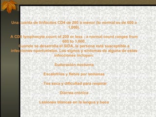 Una cuenta de linfocitos CD4 de 200 o menor (lo normal es de 600 a 1,000). A CD4 lymphocyte count of 200 or less - a normal count ranges from 600 to 1,000. Cuando se desarrolla el SIDA, la persona está susceptible a infecciones oportunistas. Los signos y síntomas de alguna de estas infecciones incluyen: Sudoración nocturna Escalofríos y fiebre por semanas · Tos seca y dificultad para respirar Diarrea crónica Lesiones blancas en la lengua y boca 