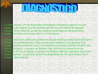 DIAGNOSTICO La infección por VIH se diagnostica detectando anticuerpos para el virus en sangre. Cabe aclarar que las pruebas del VIH no son totalmente seguras después de la infección ya que el cuerpo se tarda algunas semanas para desarrollar estos anticuerpos (de 6 a 12 semanas).  A la persona se le pedirá una prueba en sangre llamada prueba ELISA (Enzyme-linked inmunsorbent assay). Esta prueba debe repetirse si es positiva. Si la prueba resulta positiva de nuevo, se realizará otra prueba llamada Western blot para confirmarla. La prueba de Western blot confirma la presencia de las proteínas VIH en la sangre. La prueba de Western blot es importante para evitar falsos positivos. La persona recibirá un diagnóstico de VIH solamente si las 3 pruebas son positivas. 