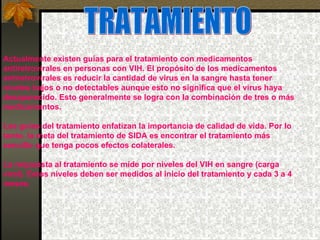 TRATAMIENTO Actualmente existen guías para el tratamiento con medicamentos antiretrovirales en personas con VIH. El propósito de los medicamentos antiretrovirales es reducir la cantidad de virus en la sangre hasta tener niveles bajos o no detectables aunque esto no significa que el virus haya desaparecido. Esto generalmente se logra con la combinación de tres o más medicamentos. Las guías del tratamiento enfatizan la importancia de calidad de vida. Por lo tanto, la meta del tratamiento de SIDA es encontrar el tratamiento más sencillo que tenga pocos efectos colaterales.  La respuesta al tratamiento se mide por niveles del VIH en sangre (carga viral). Estos niveles deben ser medidos al inicio del tratamiento y cada 3 a 4 meses.  