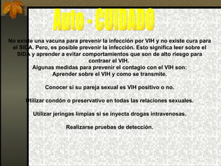 Auto - CUIDADO No existe una vacuna para prevenir la infección por VIH y no existe cura para el SIDA. Pero, es posible prevenir la infección. Esto significa leer sobre el SIDA y aprender a evitar comportamientos que son de alto riesgo para contraer el VIH.  Algunas medidas para prevenir el contagio con el VIH son: Aprender sobre el VIH y como se transmite. Conocer si su pareja sexual es VIH positivo o no. Utilizar condón o preservativo en todas las relaciones sexuales. Utilizar jeringas limpias si se inyecta drogas intravenosas. Realizarse pruebas de detección. 