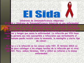 El Sida (Síndrome de Inmunodeficiencia Adquirida) El SIDA o Síndrome de Inmunodeficiencia Adquirida es una enfermedad causada por el virus de la inmunodeficiencia humana (VIH). Este virus destruye o daña las células del sistema inmune de la persona interfiriendo en la capacidad del cuerpo de luchar efectivamente contra los virus, bacterias y hongos que causa la enfermedad. La infección por VIH hace que la persona sea más susceptible a infecciones que normalmente el cuerpo humano puede resistir como la neumonía, la meningitis y cierto tipo de cáncer. Al virus y a la infección se les conoce como VIH. El término SIDA es utilizado para catalogar a las etapas tardías de la infección por el virus del VIH. Pero, ambos términos, VIH y SIDA se refieren a la misma enfermedad. 