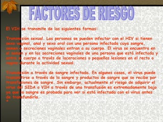 FACTORES DE RIESGO  El VIH se transmite de las siguientes formas: Transmisión sexual. Las personas se pueden infectar con el HIV si tienen sexo vaginal, anal y sexo oral con una persona infectada cuya sangre, semen o secreciones vaginales entran a su cuerpo. El virus se encuentra en el semen y en las secreciones vaginales de una persona que está infectada y entra al cuerpo a través de laceraciones o pequeñas lesiones en el recto o vagina durante la actividad sexual.  Transmisión a través de sangre infectada. En algunos casos, el virus puede transmitirse a través de la sangre y productos de sangre que se recibe por transfusiones de sangre. Sin embargo, actualmente el riesgo de adquirir el virus del SIDA o VIH a través de una transfusión es extremadamente bajo ya que la sangre es probada para ver si está infectada con el virus antes de transfundirla. º 