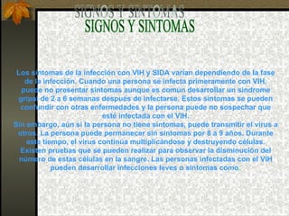 SIGNOS Y SINTOMAS Los síntomas de la infección con VIH y SIDA varían dependiendo de la fase de la infección. Cuando una persona se infecta primeramente con VIH, puede no presentar síntomas aunque es común desarrollar un síndrome gripal de 2 a 6 semanas después de infectarse. Estos síntomas se pueden confundir con otras enfermedades y la persona puede no sospechar que esté infectada con el VIH. Sin embargo, aún si la persona no tiene síntomas, puede transmitir el virus a otros. La persona puede permanecer sin síntomas por 8 a 9 años. Durante este tiempo, el virus continúa multiplicándose y destruyendo células. Existen pruebas que se pueden realizar para observar la disminución del número de estas células en la sangre. Las personas infectadas con el VIH pueden desarrollar infecciones leves o síntomas como : 