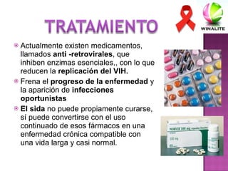 Actualmente existen medicamentos, llamados  anti -retrovirales , que inhiben enzimas esenciales,, con lo que reducen la  replicación del VIH. Frena el  progreso de la enfermedad  y la aparición de  infecciones oportunistas El sida  no puede propiamente curarse, sí puede convertirse con el uso continuado de esos fármacos en una enfermedad crónica compatible con una vida larga y casi normal. 