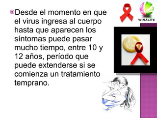 Desde el momento en que el virus ingresa al cuerpo hasta que aparecen los síntomas puede pasar mucho tiempo, entre 10 y 12 años, período que puede extenderse si se comienza un tratamiento temprano. 