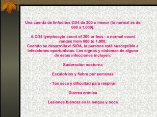 Una cuenta de linfocitos CD4 de 200 o menor (lo normal es de 600 a 1,000). A CD4 lymphocyte count of 200 or less - a normal count ranges from 600 to 1,000. Cuando se desarrolla el SIDA, la persona está susceptible a infecciones oportunistas. Los signos y síntomas de alguna de estas infecciones incluyen: Sudoración nocturna Escalofríos y fiebre por semanas · Tos seca y dificultad para respirar Diarrea crónica Lesiones blancas en la lengua y boca 
