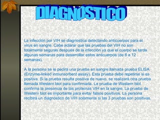 DIAGNOSTICO La infección por VIH se diagnostica detectando anticuerpos para el virus en sangre. Cabe aclarar que las pruebas del VIH no son totalmente seguras después de la infección ya que el cuerpo se tarda algunas semanas para desarrollar estos anticuerpos (de 6 a 12 semanas).  A la persona se le pedirá una prueba en sangre llamada prueba ELISA (Enzyme-linked inmunsorbent assay). Esta prueba debe repetirse si es positiva. Si la prueba resulta positiva de nuevo, se realizará otra prueba llamada Western blot para confirmarla. La prueba de Western blot confirma la presencia de las proteínas VIH en la sangre. La prueba de Western blot es importante para evitar falsos positivos. La persona recibirá un diagnóstico de VIH solamente si las 3 pruebas son positivas. 