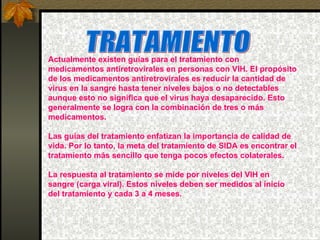 TRATAMIENTO Actualmente existen guías para el tratamiento con medicamentos antiretrovirales en personas con VIH. El propósito de los medicamentos antiretrovirales es reducir la cantidad de virus en la sangre hasta tener niveles bajos o no detectables aunque esto no significa que el virus haya desaparecido. Esto generalmente se logra con la combinación de tres o más medicamentos. Las guías del tratamiento enfatizan la importancia de calidad de vida. Por lo tanto, la meta del tratamiento de SIDA es encontrar el tratamiento más sencillo que tenga pocos efectos colaterales.  La respuesta al tratamiento se mide por niveles del VIH en sangre (carga viral). Estos niveles deben ser medidos al inicio del tratamiento y cada 3 a 4 meses.  