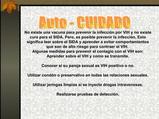 Auto - CUIDADO No existe una vacuna para prevenir la infección por VIH y no existe cura para el SIDA. Pero, es posible prevenir la infección. Esto significa leer sobre el SIDA y aprender a evitar comportamientos que son de alto riesgo para contraer el VIH.  Algunas medidas para prevenir el contagio con el VIH son: Aprender sobre el VIH y como se transmite. Conocer si su pareja sexual es VIH positivo o no. Utilizar condón o preservativo en todas las relaciones sexuales. Utilizar jeringas limpias si se inyecta drogas intravenosas. Realizarse pruebas de detección. 