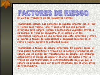FACTORES DE RIESGO  El VIH se transmite de las siguientes formas: Transmisión sexual. Las personas se pueden infectar con el HIV si tienen sexo vaginal, anal y sexo oral con una persona infectada cuya sangre, semen o secreciones vaginales entran a su cuerpo. El virus se encuentra en el semen y en las secreciones vaginales de una persona que está infectada y entra al cuerpo a través de laceraciones o pequeñas lesiones en el recto o vagina durante la actividad sexual.  Transmisión a través de sangre infectada. En algunos casos, el virus puede transmitirse a través de la sangre y productos de sangre que se recibe por transfusiones de sangre. Sin embargo, actualmente el riesgo de adquirir el virus del SIDA o VIH a través de una transfusión es extremadamente bajo ya que la sangre es probada para ver si está infectada con el virus antes de transfundirla. º 