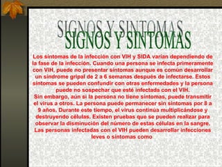 SIGNOS Y SINTOMAS Los síntomas de la infección con VIH y SIDA varían dependiendo de la fase de la infección. Cuando una persona se infecta primeramente con VIH, puede no presentar síntomas aunque es común desarrollar un síndrome gripal de 2 a 6 semanas después de infectarse. Estos síntomas se pueden confundir con otras enfermedades y la persona puede no sospechar que esté infectada con el VIH. Sin embargo, aún si la persona no tiene síntomas, puede transmitir el virus a otros. La persona puede permanecer sin síntomas por 8 a 9 años. Durante este tiempo, el virus continúa multiplicándose y destruyendo células. Existen pruebas que se pueden realizar para observar la disminución del número de estas células en la sangre. Las personas infectadas con el VIH pueden desarrollar infecciones leves o síntomas como : 