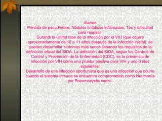 diarrea Pérdida de peso,Fiebre, Nódulos linfáticos inflamados, Tos y dificultad para respirar  Durante la última fase de la infección por el VIH (que ocurre aproximadamente de 10 a 11 años después de la infección inicial), se pueden desarrollar síntomas más serios llenando los requisitos de la definición oficial del SIDA. La definición del SIDA, según los Centros de Control y Prevención de la Enfermedad (CDC), es la presencia de infección por VIH como una prueba positiva para VIH y uno d elos siguientes: Desarrollo de una infección oportunista que es una infección que ocurre cuando el sistema inmune se encuentra comprometido como Neumonía por Pneumocystis carinii. 