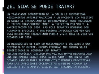 ¿El SIDA se puede tratar?Un trabajador comunitario de la salud le proporciona medicamentos antirretrovíricos a un paciente VIH positivo en Kenia El tratamiento antirretrovírico puede prolongar el tiempo transcurrido entre la infección por VIH y la manifestación del SIDA. Las poli terapias modernas son altamente eficaces, y una persona infectada con VIH que está recibiendo tratamiento podría vivir toda la vida sin desarrollar SIDA.Un diagnóstico de SIDA no necesariamente equivale a una sentencia de muerte. Muchas personas aún pueden salir beneficiadas al comenzar una terapia antirretrovírica, incluso una vez que hayan desarrollado una enfermedad característica del SIDA. También se han desarrollado mejores tratamientos y medidas preventivas para las infecciones oportunistas a fin de mejorar la calidad y el tiempo de vida de las personas infectadas.