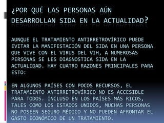 ¿Por qué las personas aún desarrollan SIDA en la actualidad?Aunque el tratamiento antirretrovírico puede evitar la manifestación del SIDA en una persona que vive con el virus del VIH, a numerosas personas se les diagnostica SIDA en la actualidad. Hay cuatro razones principales para esto:En algunos países con pocos recursos, el tratamiento antirretrovírico no es accesible para todos. Incluso en los países más ricos, tales como los Estados Unidos, muchas personas no poseen seguro médico y no pueden afrontar el gasto económico de un tratamiento. 