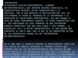 Tratamiento Actualmente existen medicamentos, llamados antirretrovirales, que inhiben enzimas esenciales, la transcriptasa reversa, retro transcriptasa o la proteasa, con lo que reducen la replicación del VIH. De esta manera se frena el progreso de la enfermedad y la aparición de infecciones oportunistas, así que aunque el sida no puede propiamente curarse, sí puede convertirse con el uso continuado de esos fármacos en una enfermedad crónica compatible con una vida larga y casi normal. La enzima del VIH, la retro transcriptasa, es una enzima que convierte el ARN a ADN, por lo que se ha convertido en una de las principales dianas en los tratamientos antirretrovirales.En el año 2007 la Agencia Europea de Medicamentos (EMEA por sus siglas en inglés) autoriza el fármaco Atripla que combina tres de los antirretrovirales más usuales en una única pastilla. Los principios activos son el efavirenz, la emtricitabina y el disoproxilo de tenofovir. El medicamento está indicado para el tratamiento del virus-1 en adultos. 