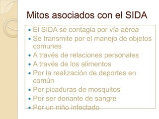 Mitos asociados con el SIDA
 El SIDA se contagia por vía aérea
 Se transmite por el manejo de objetos
  comunes
 A través de relaciones personales
 A través de los alimentos
 Por la realización de deportes en
  común
 Por picaduras de mosquitos
 Por ser donante de sangre
 Por un niño infectado
 