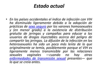 Estado actual

• En los países occidentales el índice de infección con VIH
  ha disminuido ligeramente debido a la adopción de
  prácticas de sexo seguro por los varones homosexuales
  y (en menor grado) a la existencia de distribución
  gratuita de jeringas y campañas para educar a los
  usuarios de drogas inyectables acerca del peligro de
  compartir las jeringas. La difusión de la infección en los
  heterosexuales ha sido un poco más lenta de lo que
  originalmente se temía, posiblemente porque el VIH es
  ligeramente menos transmisible por las relaciones
  sexuales vaginales —cuando no hay otras
  enfermedades de transmisión sexual presentes— que
  lo que se creía antes.
 