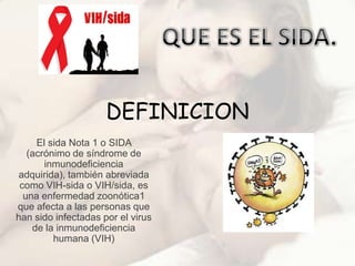 DEFINICION
     El sida Nota 1 o SIDA
   (acrónimo de síndrome de
       inmunodeficiencia
adquirida), también abreviada
 como VIH-sida o VIH/sida, es
  una enfermedad zoonótica1
que afecta a las personas que
han sido infectadas por el virus
    de la inmunodeficiencia
         humana (VIH)
 