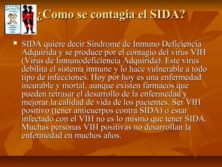 ¿Como se contagia el SIDA?

   SIDA quiere decir Síndrome de Inmuno Deficiencia
    Adquirida y se produce por el contagio del virus VIH
    (Virus de Inmunodeficiencia Adquirida). Este virus
    debilita el sistema inmune y lo hace vulnerable a todo
    tipo de infecciones. Hoy por hoy es una enfermedad
    incurable y mortal, aunque existen fármacos que
    pueden retrasar el desarrollo de la enfermedad y
    mejorar la calidad de vida de los pacientes. Ser VIH
    positivo (tener anticuerpos contra SIDA) o estar
    infectado con el VIH no es lo mismo que tener SIDA.
    Muchas personas VIH positivas no desarrollan la
    enfermedad en muchos años.
 