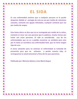 EL SIDA
Es una enfermedad venérea que a cualquier persona se le puede
despertar debido al contagio de esta ya sea por medio de relaciones
sexuales, contacto con agujas infestadas, cualquier contacto que sea
por medio de sangre.
Esta hasta ahora se dice que no es contagiada por medio de la saliva,
contacto al rosar con una persona que la padezca, mucho menos por
tratar con estas personas .El sida es considerada una de las
enfermedades que no se a podido encontrar un antídoto para esta
por lo tanto se considera una enfermedad letal, que no tiene ningún
tipo de cura.
A única salvación para no contraer la enfermedad es tratando de
prevenirla para que no echemos a perder nuestra vida, ni
arriesguemos la salud emocional y física de los que queremos.
Publicado por: Mariana Gómez y Lina María Duque