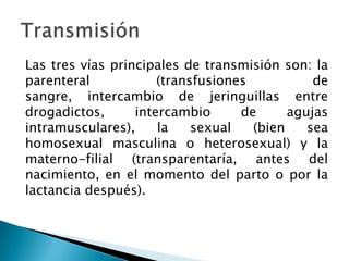 Las tres vías principales de transmisión son: la
parenteral (transfusiones de
sangre, intercambio de jeringuillas entre
dr...