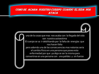 COMO SE ACABA NUESTRO CUERPO CUANDO EL SIDA NOS
ATACA
una de la cosas que mas nos acaba con la llegada del sida
son nuestra autoestima
El cuerpo se va ir debilitando por la falta de energías que
nos hacen falta
pero además una de las consecuencias mas notorias seria
el cambio físico en una persona que posea esta
enfermedad por que ya deja se ser la misma para
convertirse en una persona con una palidez y sin fuerza
 