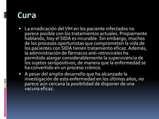 Cura
 La erradicación delVIH en los paciente infectados no
parece posible con los tratamientos actuales. Propiamente
hablando, hoy el SIDA es incurable. Sin embargo, muchos
de los procesos oportunistas que comprometen la vida de
los pacientes con SIDA tienen tratamiento eficaz. Además,
la administración de fármacos anti-retrovirales ha
permitido alargar considerablemente la supervivencia de
los sujetos seropositivos, de manera que la enfermedad se
ha convertido en un proceso crónico.
 A pesar del amplio desarrollo que ha alcanzado la
investigación de esta enfermedad en los últimos años, no
parece aún cercana la posibilidad de disponer de una
vacuna eficaz.
 