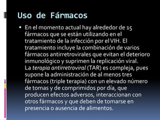 Uso de Fármacos
 En el momento actual hay alrededor de 15
fármacos que se están utilizando en el
tratamiento de la infección por elVIH. El
tratamiento incluye la combinación de varios
fármacos antirretrovirales que evitan el deterioro
inmunológico y suprimen la replicación viral.
La terapia antirretroviral (TAR) es compleja, pues
supone la administración de al menos tres
fármacos (triple terapia) con un elevado número
de tomas y de comprimidos por día, que
producen efectos adversos, interaccionan con
otros fármacos y que deben de tomarse en
presencia o ausencia de alimentos.
 