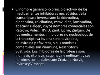  El nombre genérico -o principio activo- de los
medicamentos inhibidores nucleósidos de la
transcriptasa inversa son: la zidovudina,
didanosina, zalcibatina, estavudina, lamivudina,
abacavir zialgen, cuyos nombres comerciales son
Retrovir,Videx, HIVID, Zerit, Epivir, Zialgen. De
los medicamentos inhibidores no nucleósidos de
la transcriptasa inversa son: nevirapina,
delavirdina y efavirenz, y sus nombres
comerciales sonViramune, Rescriptor y
Sustivida. Los ihibidores de la proteasa son:
indinavir, ritonavir, saquinavir y nelfinavir, y sus
nombres comerciales son: Crixizan, Norvir,
InviraseyViracept.
 