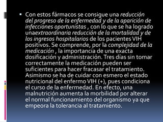  Con estos fármacos se consigue una reducción
del progreso de la enfermedad y de la aparición de
infecciones oportunistas , con lo que se ha logrado
unaextraordinaria reducción de la mortalidad y de
los ingresos hospitalarios de los pacientesVIH
positivos. Se comprende, por la complejidad de la
medicación , la importancia de una exacta
dosificación y administración.Tres días sin tomar
correctamente la medicación pueden ser
suficientes para hacer fracasar el tratamiento.
Asimismo se ha de cuidar con esmero el estado
nutricional del enfermoVIH (+), pues condiciona
el curso de la enfermedad. En efecto, una
malnutrición aumenta la morbilidad por alterar
el normal funcionamiento del organismo ya que
empeora la tolerancia al tratamiento.
 