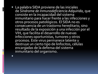  La palabra SIDA proviene de las iniciales
de Síndrome de Inmunodeficiencia Adquirida, que
consiste en la incapacidad del sistema
inmunitario para hacer frente a las infecciones y
otros procesos patológicos. El SIDA no es
consecuencia de un trastorno hereditario, sino
resultado de la exposición a una infección por el
VIH, que facilita el desarrollo de nuevas
infecciones oportunistas, tumores y otros
procesos. Este virus permanece latente y
destruye un cierto tipo de linfocitos, células
encargadas de la defensa del sistema
inmunitario del organismo.

 