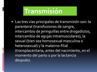  Las tres vías principales de transmisión son: la
parenteral (transfusiones de sangre,
intercambio de jeringuillas entre drogadictos,
intercambio de agujas intramusculares), la
sexual (bien sea homosexual masculina o
heterosexual) y la materno-filial
(transplacentaria, antes del nacimiento, en el
momento del parto o por la lactancia
después).
Transmisión
 