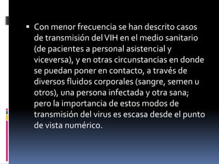  Con menor frecuencia se han descrito casos
de transmisión delVIH en el medio sanitario
(de pacientes a personal asistencial y
viceversa), y en otras circunstancias en donde
se puedan poner en contacto, a través de
diversos fluidos corporales (sangre, semen u
otros), una persona infectada y otra sana;
pero la importancia de estos modos de
transmisión del virus es escasa desde el punto
de vista numérico.
 