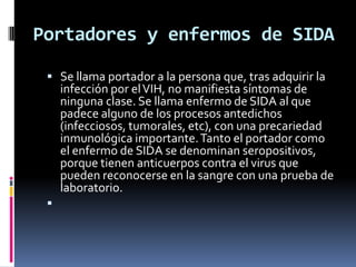 Portadores y enfermos de SIDA
 Se llama portador a la persona que, tras adquirir la
infección por elVIH, no manifiesta síntomas de
ninguna clase. Se llama enfermo de SIDA al que
padece alguno de los procesos antedichos
(infecciosos, tumorales, etc), con una precariedad
inmunológica importante.Tanto el portador como
el enfermo de SIDA se denominan seropositivos,
porque tienen anticuerpos contra el virus que
pueden reconocerse en la sangre con una prueba de
laboratorio.

 