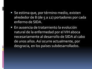 Se estima que, por término medio, existen
alrededor de 8 (de 5 a 12) portadores por cada
enfermo de SIDA.
 En ausencia de tratamiento la evolución
natural de la enfermedad por elVIH aboca
necesariamente al desarrollo de SIDA al cabo
de unos años. Así ocurre actualmente, por
desgracia, en los países subdesarrollados.
 