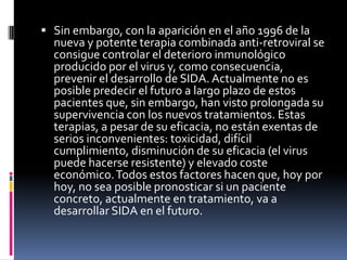  Sin embargo, con la aparición en el año 1996 de la
nueva y potente terapia combinada anti-retroviral se
consigue controlar el deterioro inmunológico
producido por el virus y, como consecuencia,
prevenir el desarrollo de SIDA. Actualmente no es
posible predecir el futuro a largo plazo de estos
pacientes que, sin embargo, han visto prolongada su
supervivencia con los nuevos tratamientos. Estas
terapias, a pesar de su eficacia, no están exentas de
serios inconvenientes: toxicidad, difícil
cumplimiento, disminución de su eficacia (el virus
puede hacerse resistente) y elevado coste
económico.Todos estos factores hacen que, hoy por
hoy, no sea posible pronosticar si un paciente
concreto, actualmente en tratamiento, va a
desarrollar SIDA en el futuro.
 