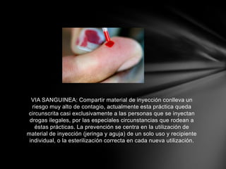 VIA SANGUINEA: Compartir material de inyección conlleva un
riesgo muy alto de contagio, actualmente esta práctica queda
circunscrita casi exclusivamente a las personas que se inyectan
drogas ilegales, por las especiales circunstancias que rodean a
éstas prácticas. La prevención se centra en la utilización de
material de inyección (jeringa y aguja) de un solo uso y recipiente
individual, o la esterilización correcta en cada nueva utilización.
 