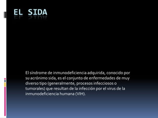 EL SIDA

El síndrome de inmunodeficiencia adquirida, conocido por
su acrónimo sida, es el conjunto de enfermedades de muy
diverso tipo (generalmente, procesos infecciosos o
tumorales) que resultan de la infección por el virus de la
inmunodeficiencia humana (VIH).

 