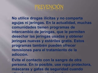 No utilice drogas ilícitas y no comparta 
agujas ni jeringas. En la actualidad, muchas 
comunidades tienen programas de 
intercambio de jeringas, que le permiten 
desechar las jeringas usadas y obtener 
jeringas nuevas y estériles gratis. Estos 
programas también pueden ofrecer 
remisiones para el tratamiento de la 
adicción. 
Evite el contacto con la sangre de otra 
persona. En lo posible, use ropa protectora, 
máscaras y gafas de seguridad cuando 
atienda a personas lesionadas. 
 