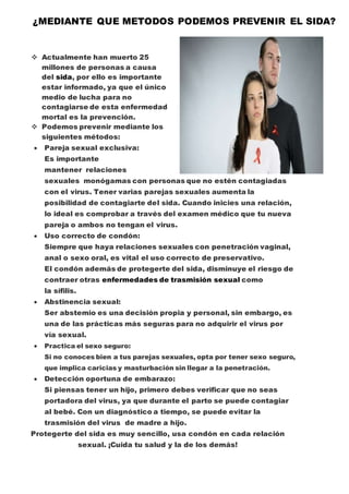 ¿MEDIANTE QUE METODOS PODEMOS PREVENIR EL SIDA? 
 Actualmente han muerto 25 
millones de personas a causa 
del sida, por ello es importante 
estar informado, ya que el único 
medio de lucha para no 
contagiarse de esta enfermedad 
mortal es la prevención. 
 Podemos prevenir mediante los 
siguientes métodos: 
 Pareja sexual exclusiva: 
Es importante 
mantener relaciones 
sexuales monógamas con personas que no estén contagiadas 
con el virus. Tener varias parejas sexuales aumenta la 
posibilidad de contagiarte del sida. Cuando inicies una relación, 
lo ideal es comprobar a través del examen médico que tu nueva 
pareja o ambos no tengan el virus. 
 Uso correcto de condón: 
Siempre que haya relaciones sexuales con penetración vaginal, 
anal o sexo oral, es vital el uso correcto de preservativo. 
El condón además de protegerte del sida, disminuye el riesgo de 
contraer otras enfermedades de trasmisión sexual como 
la sífilis. 
 Abstinencia sexual: 
Ser abstemio es una decisión propia y personal, sin embargo, es 
una de las prácticas más seguras para no adquirir el virus por 
vía sexual. 
 Practica el sexo seguro: 
Si no conoces bien a tus parejas sexuales, opta por tener sexo seguro, 
que implica caricias y masturbación sin llegar a la penetración. 
 Detección oportuna de embarazo: 
Si piensas tener un hijo, primero debes verificar que no seas 
portadora del virus, ya que durante el parto se puede contagiar 
al bebé. Con un diagnóstico a tiempo, se puede evitar la 
trasmisión del virus de madre a hijo. 
Protegerte del sida es muy sencillo, usa condón en cada relación 
sexual. ¡Cuida tu salud y la de los demás! 
 