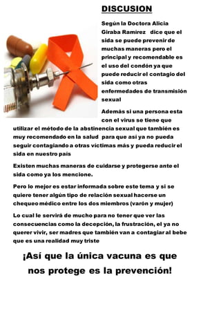 DISCUSION 
Según la Doctora Alicia 
Giraba Ramírez dice que el 
sida se puede prevenir de 
muchas maneras pero el 
principal y recomendable es 
el uso del condón ya que 
puede reducir el contagio del 
sida como otras 
enfermedades de transmisión 
sexual 
Además si una persona esta 
con el virus se tiene que 
utilizar el método de la abstinencia sexual que también es 
muy recomendado en la salud para que así ya no pueda 
seguir contagiando a otras víctimas más y pueda reducir el 
sida en nuestro país 
Existen muchas maneras de cuidarse y protegerse ante el 
sida como ya los mencione. 
Pero lo mejor es estar informada sobre este tema y si se 
quiere tener algún tipo de relación sexual hacerse un 
chequeo médico entre los dos miembros (varón y mujer) 
Lo cual le servirá de mucho para no tener que ver las 
consecuencias como la decepción, la frustración, el ya no 
querer vivir, ser madres que también van a contagiar al bebe 
que es una realidad muy triste 
¡Así que la única vacuna es que 
nos protege es la prevención! 
 