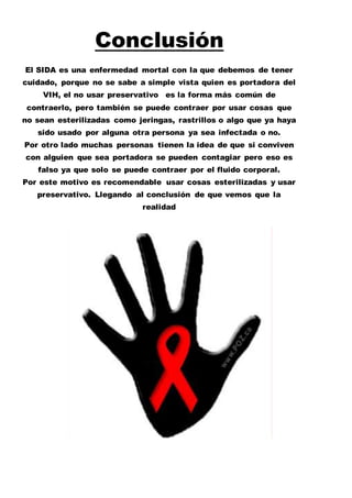 Conclusión 
El SIDA es una enfermedad mortal con la que debemos de tener 
cuidado, porque no se sabe a simple vista quien es portadora del 
VIH, el no usar preservativo es la forma más común de 
contraerlo, pero también se puede contraer por usar cosas que 
no sean esterilizadas como jeringas, rastrillos o algo que ya haya 
sido usado por alguna otra persona ya sea infectada o no. 
Por otro lado muchas personas tienen la idea de que si conviven 
con alguien que sea portadora se pueden contagiar pero eso es 
falso ya que solo se puede contraer por el fluido corporal. 
Por este motivo es recomendable usar cosas esterilizadas y usar 
preservativo. Llegando al conclusión de que vemos que la 
realidad 
 