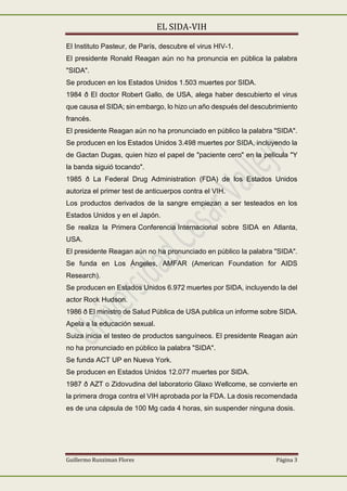 EL SIDA-VIH
Guillermo Runziman Flores Página 3
El Instituto Pasteur, de París, descubre el virus HIV-1.
El presidente Ronald Reagan aún no ha pronuncia en pública la palabra
"SIDA".
Se producen en los Estados Unidos 1.503 muertes por SIDA.
1984 ð El doctor Robert Gallo, de USA, alega haber descubierto el virus
que causa el SIDA; sin embargo, lo hizo un año después del descubrimiento
francés.
El presidente Reagan aún no ha pronunciado en público la palabra "SIDA".
Se producen en los Estados Unidos 3.498 muertes por SIDA, incluyendo la
de Gactan Dugas, quien hizo el papel de "paciente cero" en la película "Y
la banda siguió tocando".
1985 ð La Federal Drug Administration (FDA) de los Estados Unidos
autoriza el primer test de anticuerpos contra el VIH.
Los productos derivados de la sangre empiezan a ser testeados en los
Estados Unidos y en el Japón.
Se realiza la Primera Conferencia Internacional sobre SIDA en Atlanta,
USA.
El presidente Reagan aún no ha pronunciado en público la palabra "SIDA".
Se funda en Los Ángeles, AMFAR (American Foundation for AIDS
Research).
Se producen en Estados Unidos 6.972 muertes por SIDA, incluyendo la del
actor Rock Hudson.
1986 ð El ministro de Salud Pública de USA publica un informe sobre SIDA.
Apela a la educación sexual.
Suiza inicia el testeo de productos sanguíneos. El presidente Reagan aún
no ha pronunciado en público la palabra "SIDA".
Se funda ACT UP en Nueva York.
Se producen en Estados Unidos 12.077 muertes por SIDA.
1987 ð AZT o Zidovudina del laboratorio Glaxo Wellcome, se convierte en
la primera droga contra el VIH aprobada por la FDA. La dosis recomendada
es de una cápsula de 100 Mg cada 4 horas, sin suspender ninguna dosis.
 