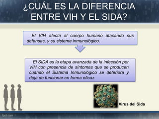 ¿CUÁL ES LA DIFERENCIA
ENTRE VIH Y EL SIDA?
El VIH afecta al cuerpo humano atacando sus
defensas, y su sistema inmunológico.
El SIDA es la etapa avanzada de la infección por
VIH con presencia de síntomas que se producen
cuando el Sistema Inmunológico se deteriora y
deja de funcionar en forma eficaz
Virus del Sida
 
