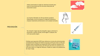 PREVENCIÓN
Utilizar preservativo en todas las relaciones sexuales para
evitar la transmisión del VIH o de otras infecciones de
transmisión sexual.
Las mujeres infectadas con VIH que deseen quedarse
embarazadas, han de considerar el riesgo del embarazo y
empezar tratamiento antiretroviral si no lo estaban tomando.
No compartir ningún tipo de jeringuilla o aguja y extremar la
precaución si existen heridas, hemorragias o cualquier otro
corte que pueda sangrar.
Profilaxis post exposición (PEP) hace referencia a la toma de antirretrovirales
inmediatamente después de haberse expuesto al VIH para evitar la infección.
También existe la profilaxis pre-exposición (PrEP), donde los individuos VIH
negativos toman medicamentos anti-VIH antes de entrar en contacto con el
virus para reducir su riesgo de infectarse. Puede ser usada en las poblaciones
de mayor riesgo.
 